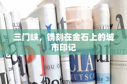 三门峡，镌刻在金石上的城市印记