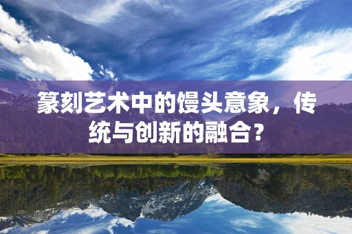 篆刻艺术中的馒头意象，传统与创新的融合？