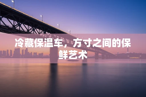 冷藏保温车，方寸之间的保鲜艺术