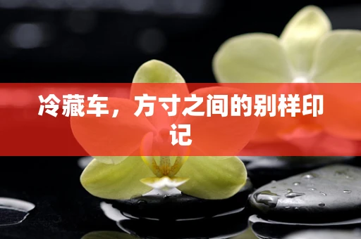 冷藏车，方寸之间的别样印记