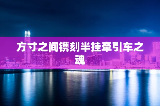 方寸之间镌刻半挂牵引车之魂