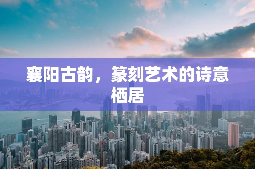 襄阳古韵，篆刻艺术的诗意栖居