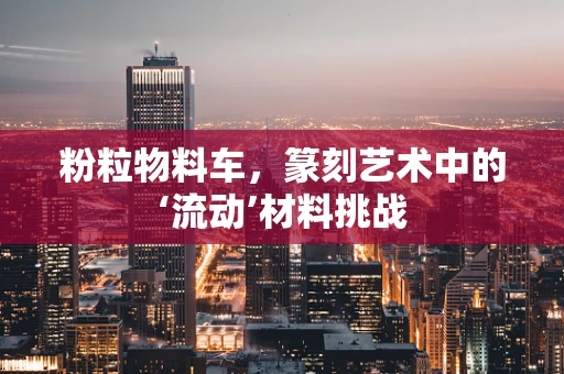 粉粒物料车，篆刻艺术中的‘流动’材料挑战