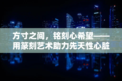 方寸之间，铭刻心希望——用篆刻艺术助力先天性心脏病防治宣传