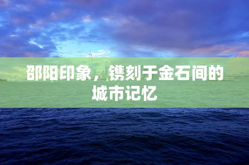 邵阳印象，镌刻于金石间的城市记忆