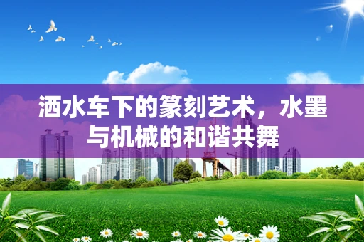 洒水车下的篆刻艺术，水墨与机械的和谐共舞