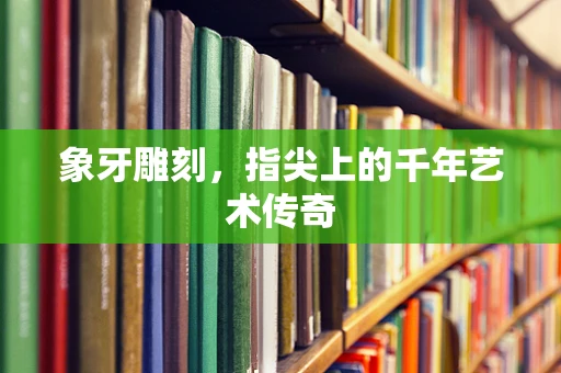 象牙雕刻，指尖上的千年艺术传奇