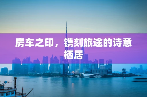 房车之印，镌刻旅途的诗意栖居