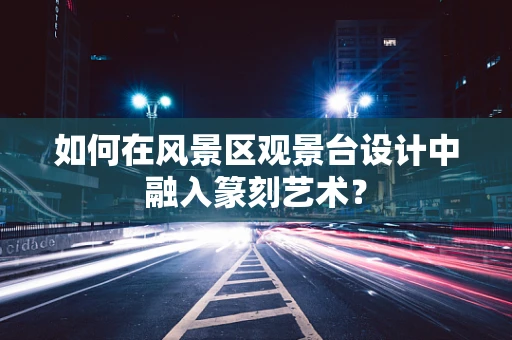 如何在风景区观景台设计中融入篆刻艺术？