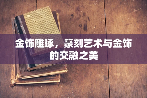 金饰雕琢，篆刻艺术与金饰的交融之美