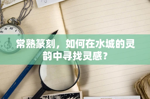 常熟篆刻，如何在水城的灵韵中寻找灵感？