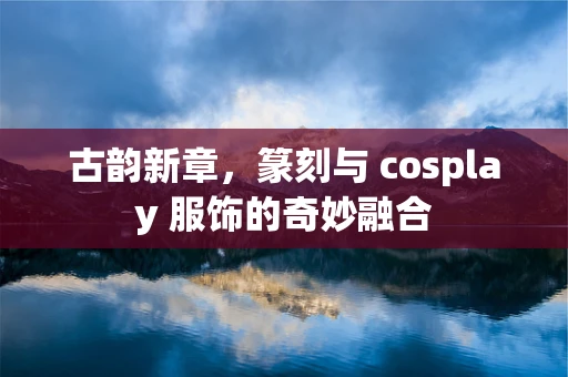 古韵新章，篆刻与 cosplay 服饰的奇妙融合