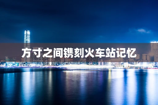 方寸之间镌刻火车站记忆