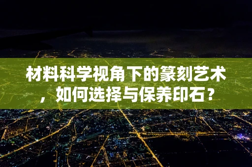 材料科学视角下的篆刻艺术，如何选择与保养印石？