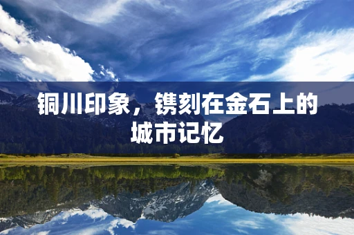 铜川印象，镌刻在金石上的城市记忆