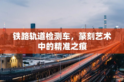 铁路轨道检测车，篆刻艺术中的精准之痕