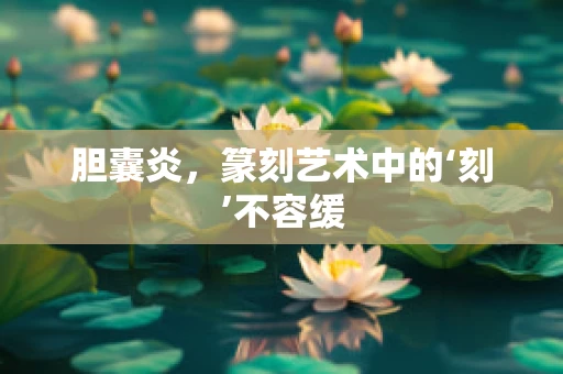 胆囊炎，篆刻艺术中的‘刻’不容缓