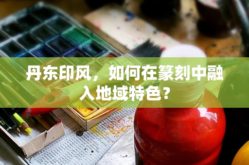 丹东印风，如何在篆刻中融入地域特色？