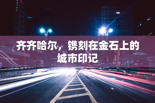 齐齐哈尔，镌刻在金石上的城市印记