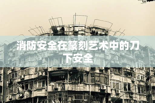 消防安全在篆刻艺术中的刀下安全