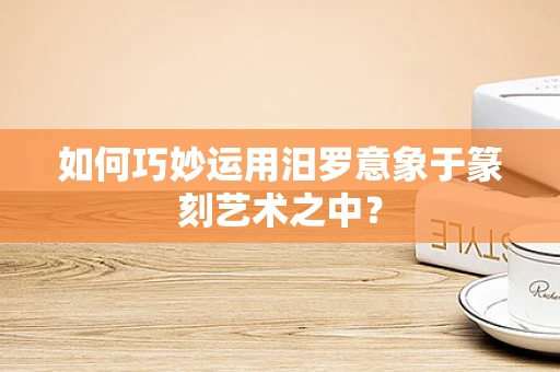 如何巧妙运用汨罗意象于篆刻艺术之中？