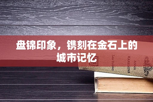 盘锦印象，镌刻在金石上的城市记忆