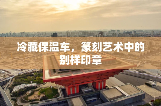 冷藏保温车，篆刻艺术中的别样印章