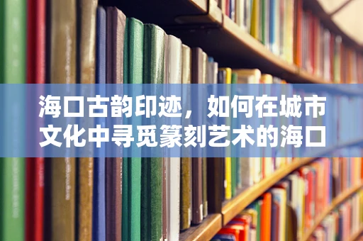 海口古韵印迹，如何在城市文化中寻觅篆刻艺术的海口印记？