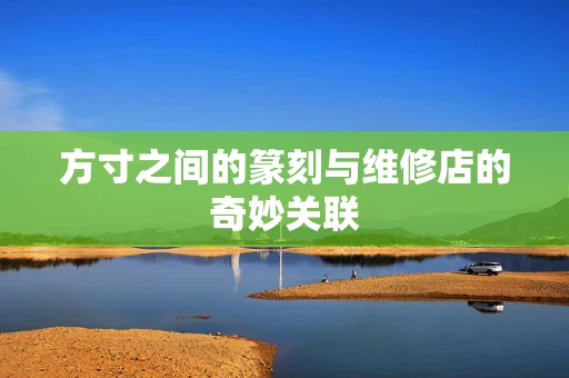 方寸之间的篆刻与维修店的奇妙关联