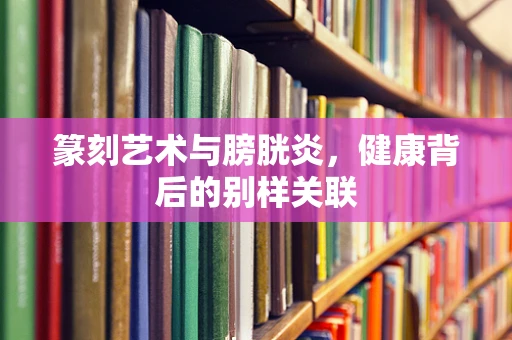 篆刻艺术与膀胱炎，健康背后的别样关联