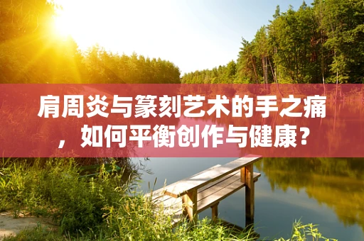 肩周炎与篆刻艺术的手之痛，如何平衡创作与健康？