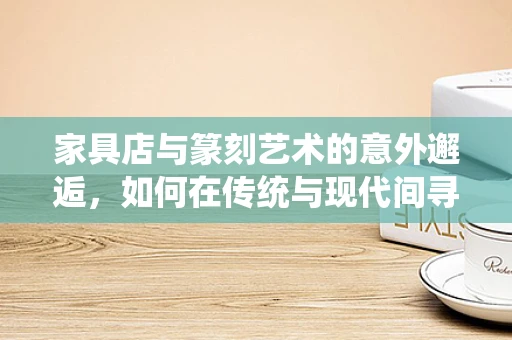 家具店与篆刻艺术的意外邂逅，如何在传统与现代间寻找灵感？