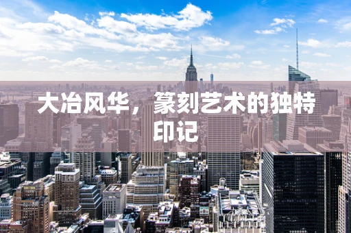 大冶风华，篆刻艺术的独特印记