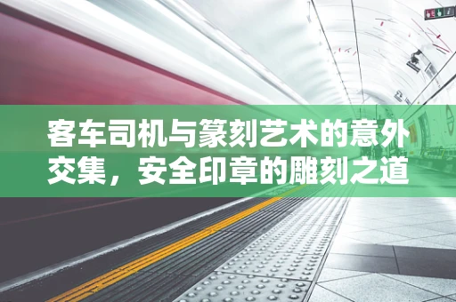 客车司机与篆刻艺术的意外交集，安全印章的雕刻之道