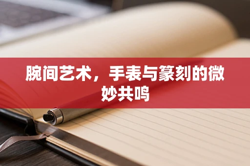 腕间艺术，手表与篆刻的微妙共鸣