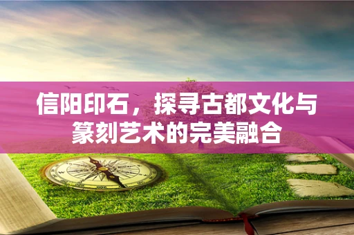 信阳印石，探寻古都文化与篆刻艺术的完美融合