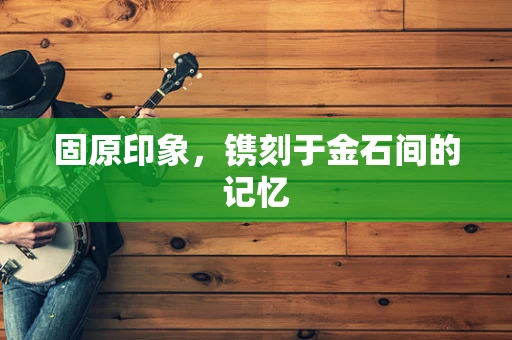 固原印象，镌刻于金石间的记忆
