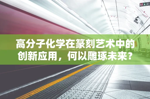 高分子化学在篆刻艺术中的创新应用，何以雕琢未来？