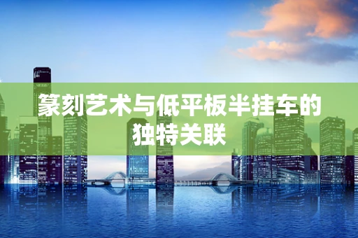 篆刻艺术与低平板半挂车的独特关联