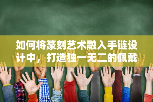 如何将篆刻艺术融入手链设计中，打造独一无二的佩戴体验？