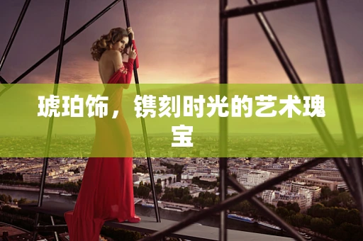 琥珀饰，镌刻时光的艺术瑰宝