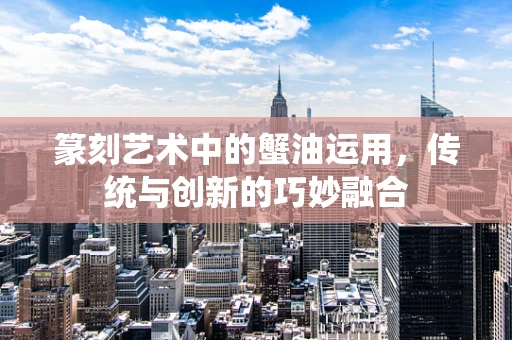 篆刻艺术中的蟹油运用，传统与创新的巧妙融合