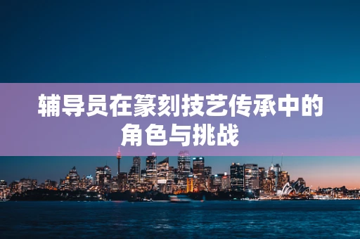 辅导员在篆刻技艺传承中的角色与挑战