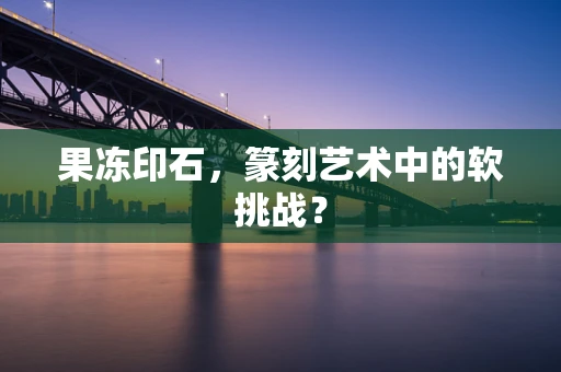 果冻印石，篆刻艺术中的软挑战？
