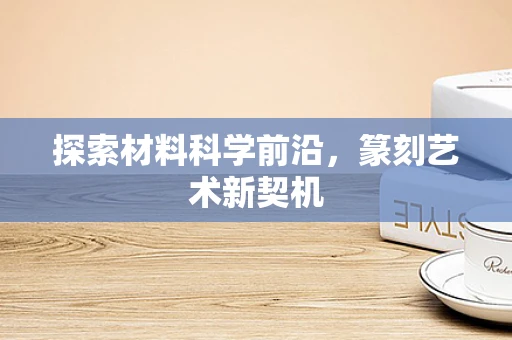 探索材料科学前沿，篆刻艺术新契机