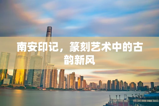 南安印记，篆刻艺术中的古韵新风