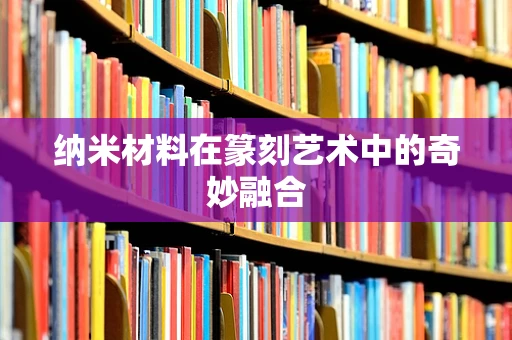纳米材料在篆刻艺术中的奇妙融合