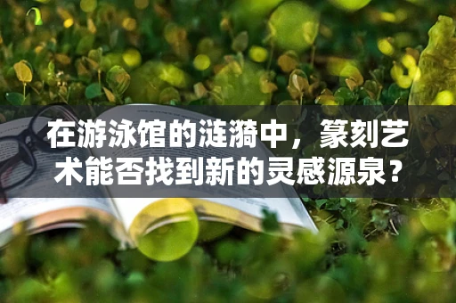 在游泳馆的涟漪中，篆刻艺术能否找到新的灵感源泉？