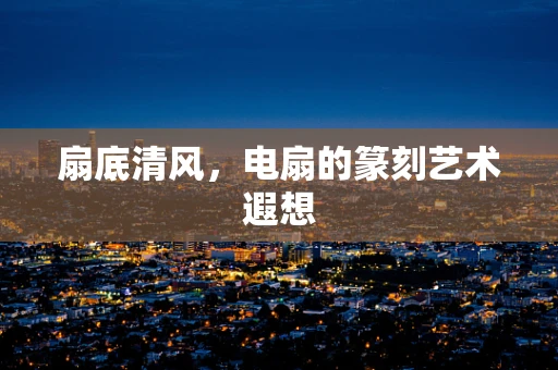 扇底清风，电扇的篆刻艺术遐想