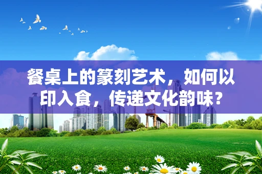 餐桌上的篆刻艺术，如何以印入食，传递文化韵味？